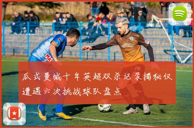 瓜式曼城十年英超双杀记录揭秘仅遭遇六次挑战球队盘点