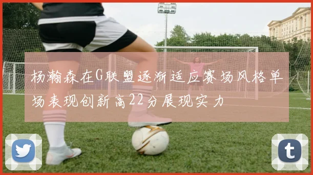 杨瀚森在G联盟逐渐适应赛场风格单场表现创新高22分展现实力