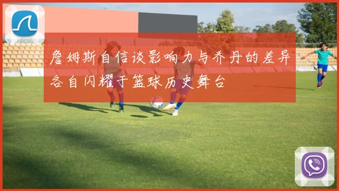 詹姆斯自信谈影响力与乔丹的差异各自闪耀于篮球历史舞台