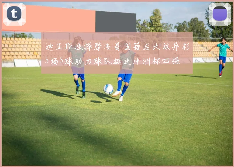 迪亚斯选择摩洛哥国籍后大放异彩5场5球助力球队挺进非洲杯四强