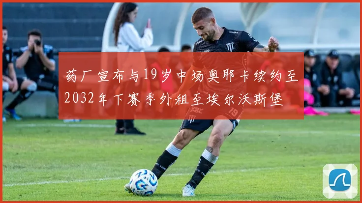 药厂宣布与19岁中场奥耶卡续约至2032年下赛季外租至埃尔沃斯堡