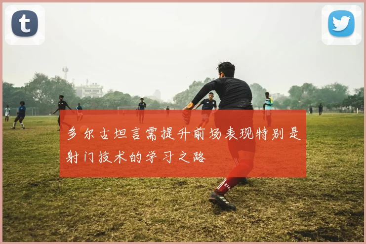 多尔古坦言需提升前场表现特别是射门技术的学习之路