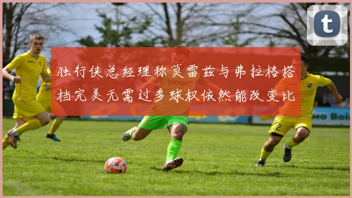 独行侠总经理称莫雷兹与弗拉格搭档完美无需过多球权依然能改变比赛局势