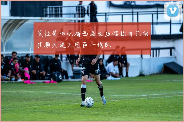 莫拉蒂回忆梅西成长历程称自己助其顺利进入巴萨一线队