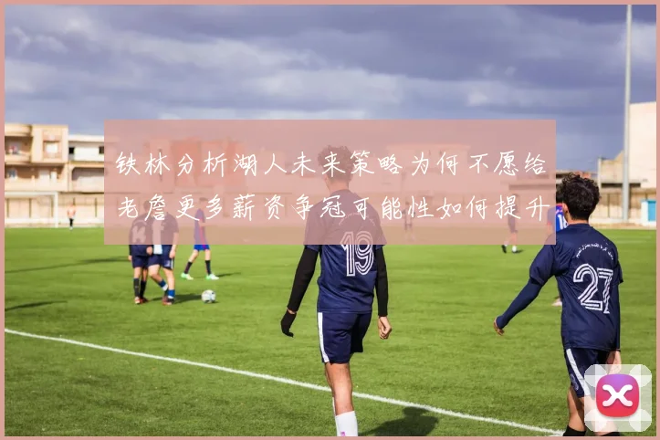 铁林分析湖人未来策略为何不愿给老詹更多薪资争冠可能性如何提升