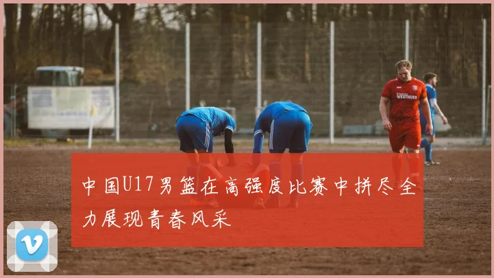 中国U17男篮在高强度比赛中拼尽全力展现青春风采
