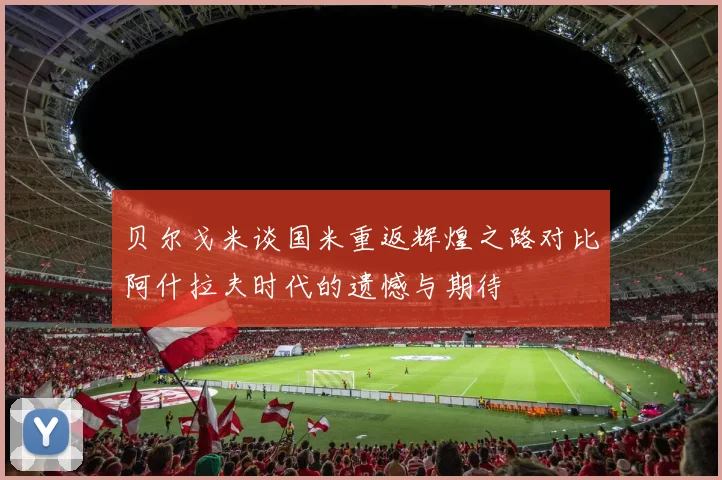 贝尔戈米谈国米重返辉煌之路对比阿什拉夫时代的遗憾与期待