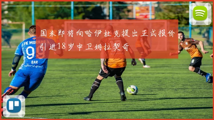 国米即将向哈伊杜克提出正式报价引进18岁中卫姆拉契奇
