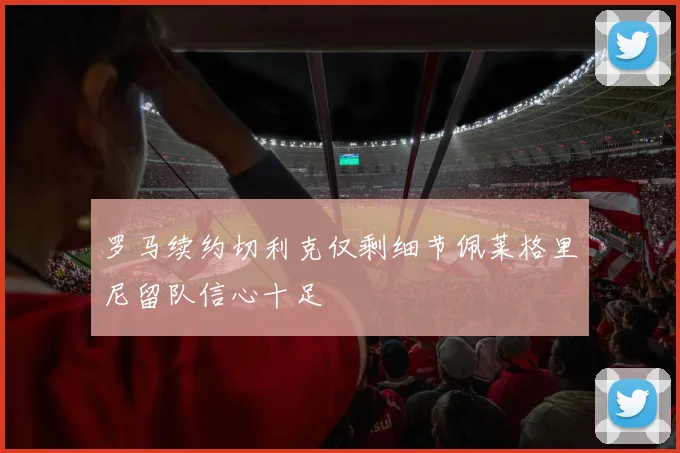 罗马续约切利克仅剩细节佩莱格里尼留队信心十足