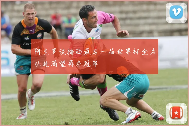 阿圭罗谈梅西最后一届世界杯全力以赴渴望再夺冠军