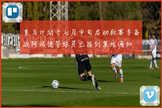皇马计划于七月中旬启动新赛季备战阿诺德等球员已接到集结通知