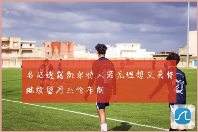 名记透露凯尔特人若无理想交易将继续留用杰伦布朗