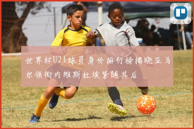 世界杯U21球员身价排行榜揭晓亚马尔领衔内维斯杜埃紧随其后