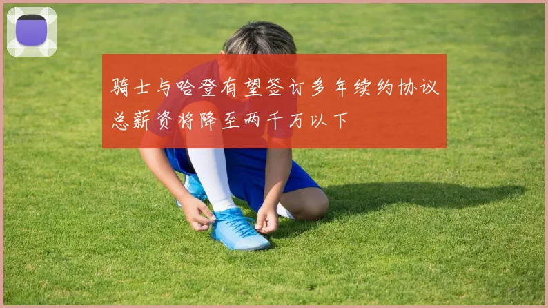 骑士与哈登有望签订多年续约协议总薪资将降至两千万以下