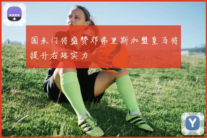 国米门将盛赞邓弗里斯加盟皇马将提升右路实力