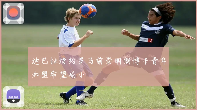 迪巴拉续约罗马前景明朗博卡青年加盟希望减小