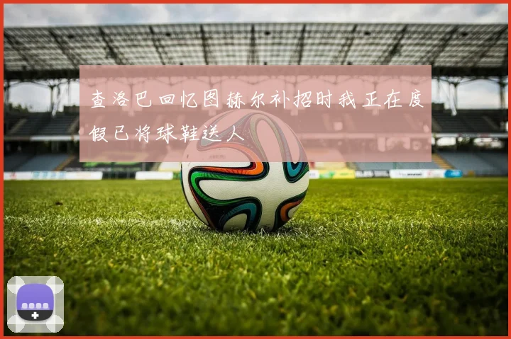 查洛巴回忆图赫尔补招时我正在度假已将球鞋送人