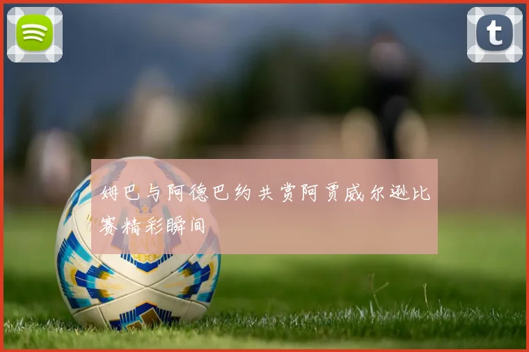 姆巴与阿德巴约共赏阿贾威尔逊比赛精彩瞬间