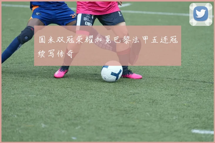 国米双冠荣耀加冕巴黎法甲五连冠续写传奇