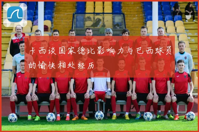 卡西谈国家德比影响力与巴西球员的愉快相处经历